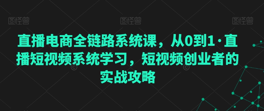 直播电商全链路系统课，从0到1·直播短视频系统学习，短视频创业者的实战攻略